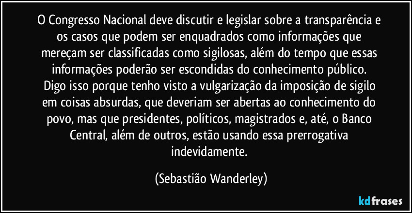 O Congresso Nacional deve discutir e legislar sobre a transparência e os casos que podem ser enquadrados como informações que mereçam ser classificadas como sigilosas, além do tempo que essas informações poderão ser escondidas do conhecimento público.
Digo isso porque tenho visto a vulgarização da imposição de sigilo em coisas absurdas, que deveriam ser abertas ao conhecimento do povo, mas que presidentes, políticos, magistrados e, até, o Banco Central, além de outros, estão usando essa prerrogativa indevidamente. (Sebastião Wanderley)