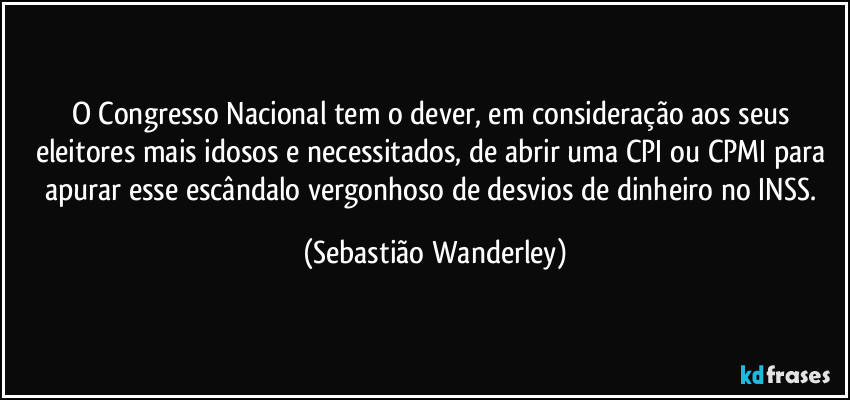O Congresso Nacional tem o dever, em consideração aos seus eleitores mais idosos e necessitados, de abrir uma CPI ou CPMI para apurar esse escândalo vergonhoso de desvios de dinheiro no INSS. (Sebastião Wanderley)