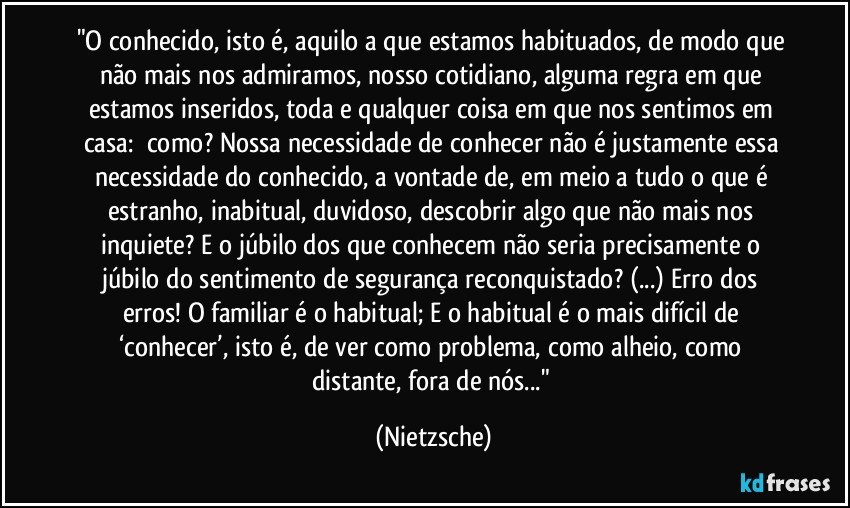 "O conhecido, isto é, aquilo a que estamos habituados, de modo que não mais nos admiramos, nosso cotidiano, alguma regra em que estamos inseridos, toda e qualquer coisa em que nos sentimos em casa: ―como? Nossa necessidade de conhecer não é justamente essa necessidade do conhecido, a vontade de, em meio a tudo o que é estranho, inabitual, duvidoso, descobrir algo que não mais nos inquiete? E o júbilo dos que conhecem não seria precisamente o júbilo do sentimento de segurança reconquistado? (...) Erro dos erros! O familiar é o habitual; E o habitual é o mais difícil de ‘conhecer’, isto é, de ver como problema, como alheio, como distante, fora de nós..." (Nietzsche)