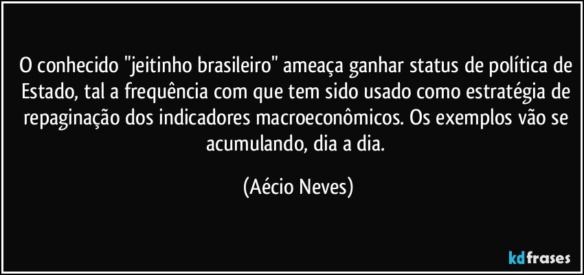 O conhecido "jeitinho brasileiro" ameaça ganhar status de política de Estado, tal a frequência com que tem sido usado como estratégia de repaginação dos indicadores macroeconômicos. Os exemplos vão se acumulando, dia a dia. (Aécio Neves)