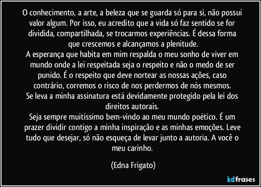 O conhecimento, a arte, a beleza que se guarda só para si, não possui valor algum. Por isso, eu acredito que a vida só faz sentido se for dividida, compartilhada, se trocarmos experiências. É dessa forma que crescemos e alcançamos a plenitude.
A esperança que habita em mim respalda o meu sonho de viver em mundo onde a lei respeitada seja o respeito e não o medo de ser punido. É o respeito que deve nortear as nossas ações, caso contrário, corremos o risco de nos perdermos de nós mesmos. 
Se leva a minha assinatura está devidamente protegido pela lei dos direitos autorais. 
Seja sempre muitíssimo bem-vindo ao meu mundo poético. É um prazer dividir contigo a minha inspiração e as minhas emoções. Leve tudo que desejar, só não esqueça de levar junto a autoria. A você o meu carinho. (Edna Frigato)