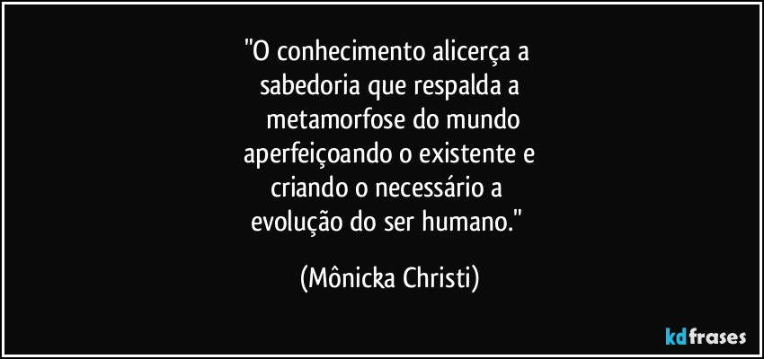 "O conhecimento alicerça a 
sabedoria que respalda a
 metamorfose do mundo
 aperfeiçoando o existente e 
criando o necessário a 
evolução do ser humano." (Mônicka Christi)