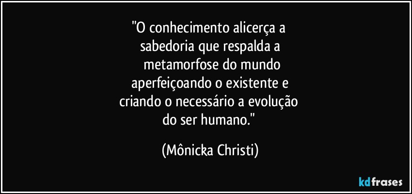 "O conhecimento alicerça a 
sabedoria que respalda a
 metamorfose do mundo
 aperfeiçoando o existente e 
criando o necessário a evolução 
do ser humano." (Mônicka Christi)