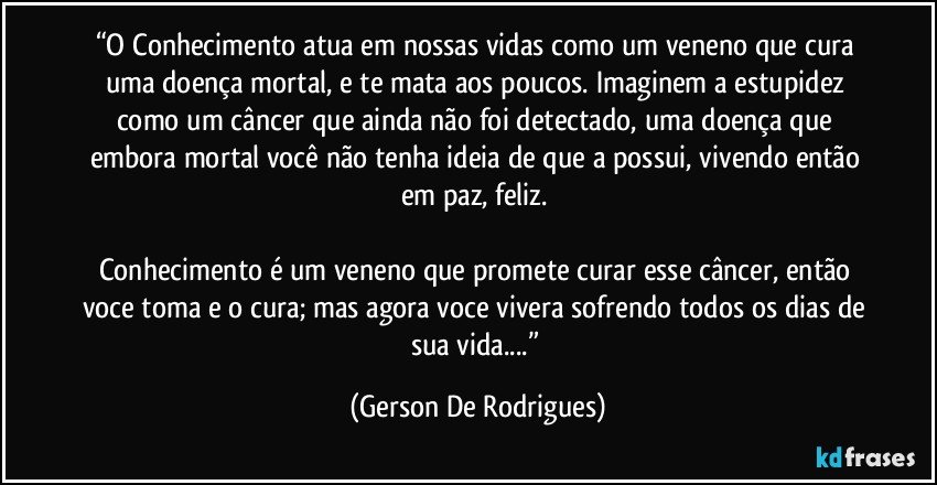 “O Conhecimento atua em nossas vidas como um veneno que cura uma doença mortal, e te mata aos poucos. Imaginem a estupidez como um câncer que ainda não foi detectado, uma doença que embora mortal você não tenha ideia de que a possui, vivendo então em paz, feliz. 

Conhecimento é um veneno que promete curar esse câncer, então voce toma e o cura; mas agora voce vivera sofrendo todos os dias de sua vida...” (Gerson De Rodrigues)