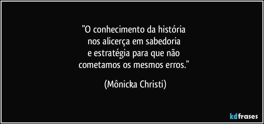 "O conhecimento da história 
nos alicerça em sabedoria 
e estratégia  para que não 
cometamos os mesmos erros." (Mônicka Christi)