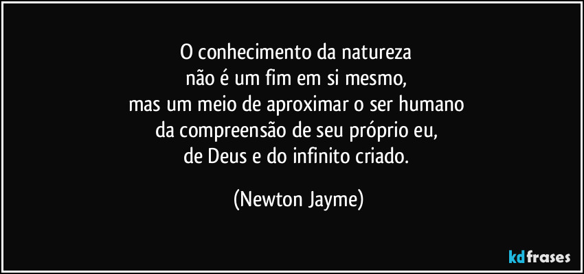 O conhecimento da natureza 
não é um fim em si mesmo, 
mas um meio de aproximar o ser humano 
da compreensão de seu próprio eu, 
de Deus e do infinito criado. (Newton Jayme)