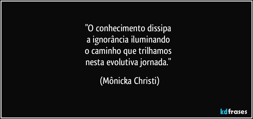 "O conhecimento dissipa
a ignorância iluminando
o caminho que trilhamos
nesta evolutiva jornada." (Mônicka Christi)