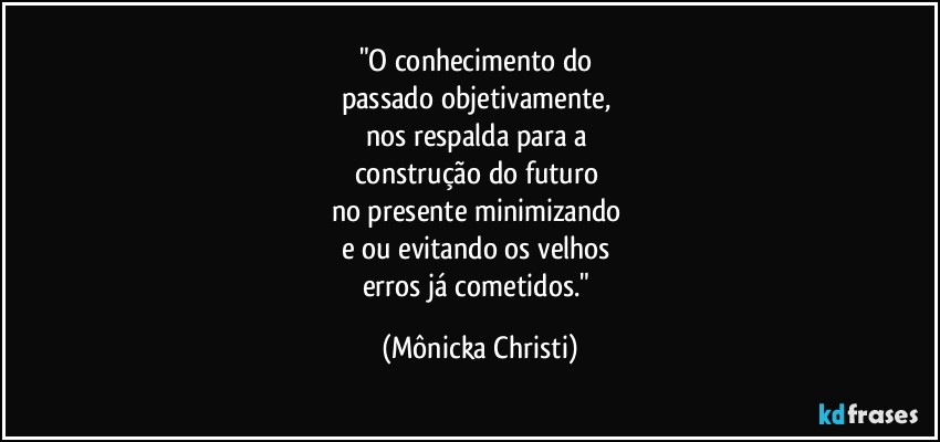 "O conhecimento do 
passado objetivamente, 
nos respalda para a 
construção do futuro 
no presente minimizando 
e/ou evitando os  velhos 
erros já cometidos." (Mônicka Christi)