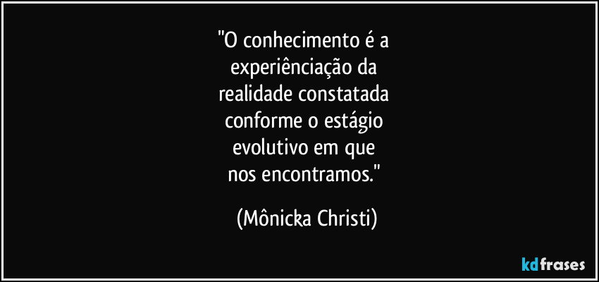 "O conhecimento é a 
experiênciação da 
realidade constatada 
conforme o estágio 
evolutivo em que 
nos encontramos." (Mônicka Christi)