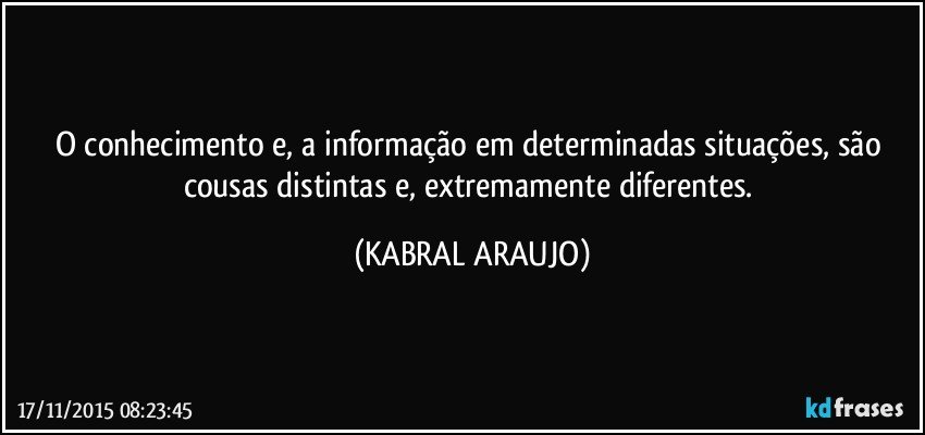 O conhecimento e, a informação em determinadas situações, são cousas distintas e, extremamente diferentes. (KABRAL ARAUJO)