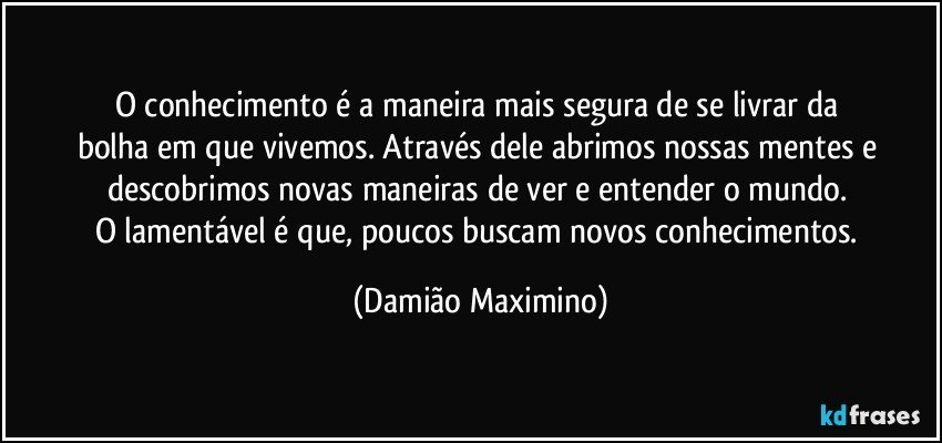 O conhecimento é a maneira mais segura de se livrar da 
bolha em que vivemos. Através dele abrimos nossas mentes e descobrimos novas maneiras de ver e entender o mundo. 
O lamentável é que, poucos buscam novos conhecimentos. (Damião Maximino)