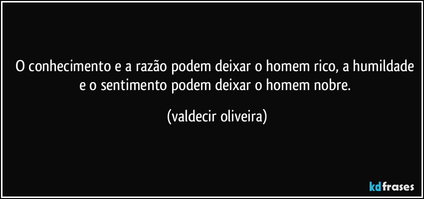 O conhecimento e a razão podem deixar o homem rico, a humildade e o sentimento podem deixar o homem nobre. (valdecir oliveira)