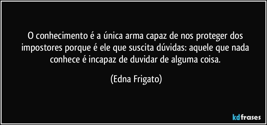 O conhecimento é a única arma capaz de nos proteger dos impostores porque é ele que suscita dúvidas: aquele que nada conhece é incapaz de duvidar de alguma coisa. (Edna Frigato)