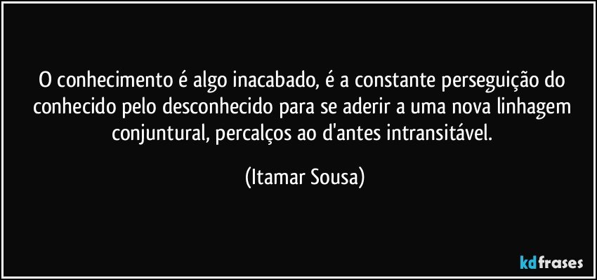 O conhecimento é algo inacabado, é a constante perseguição do conhecido pelo desconhecido para se aderir a uma nova linhagem conjuntural, percalços ao d'antes intransitável. (Itamar Sousa)