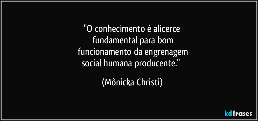 "O conhecimento é alicerce
 fundamental para bom
 funcionamento da engrenagem
social humana producente." (Mônicka Christi)