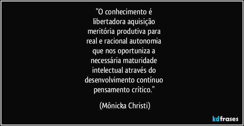"O conhecimento é 
libertadora aquisição 
meritória produtiva para 
real e racional autonomia 
que nos oportuniza a 
necessária maturidade 
intelectual através do 
desenvolvimento contínuo  
pensamento crítico." (Mônicka Christi)