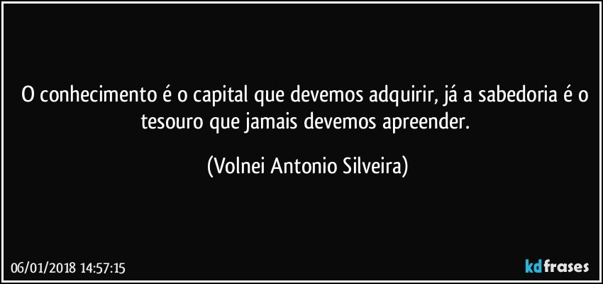 O conhecimento é o capital que devemos adquirir, já a sabedoria é o tesouro que jamais devemos apreender. (Volnei Antonio Silveira)