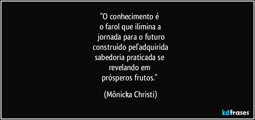 "O conhecimento é 
o farol que ilimina a
 jornada para o futuro
 construído pel'adquirida 
sabedoria praticada se 
revelando em 
prósperos frutos." (Mônicka Christi)
