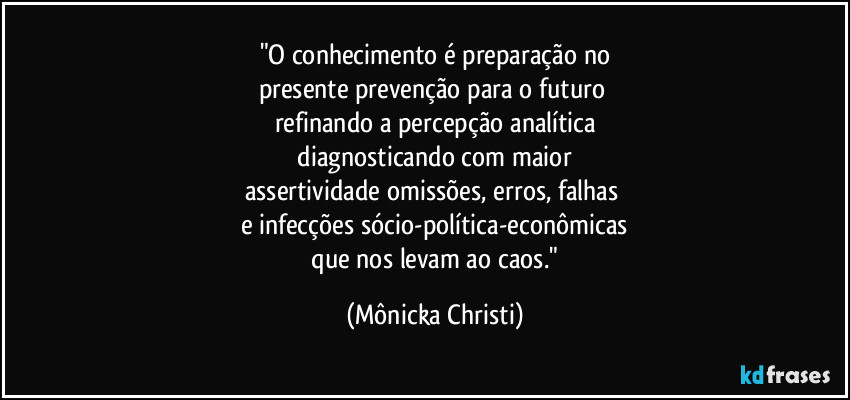 "O conhecimento é preparação no
presente prevenção para o futuro 
refinando a percepção analítica
 diagnosticando com maior 
assertividade omissões, erros, falhas 
e infecções sócio-política-econômicas
 que nos levam ao caos." (Mônicka Christi)