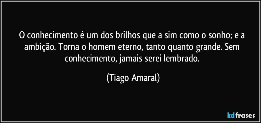 O conhecimento é um dos brilhos que a sim como o sonho; e a ambição. Torna o homem eterno, tanto quanto grande. Sem conhecimento, jamais serei lembrado. (Tiago Amaral)