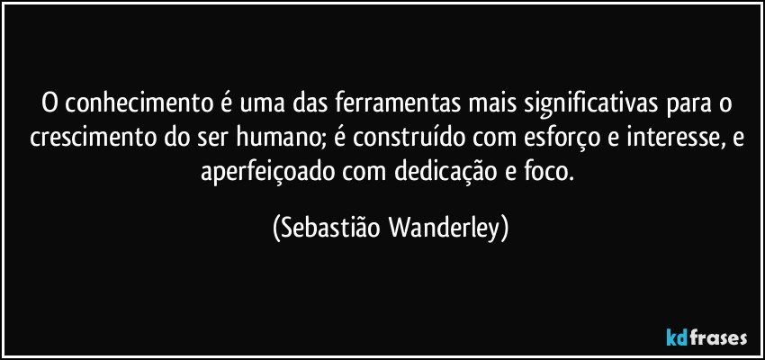 O conhecimento é uma das ferramentas mais significativas para o crescimento do ser humano; é construído com esforço e interesse, e aperfeiçoado com dedicação e foco. (Sebastião Wanderley)