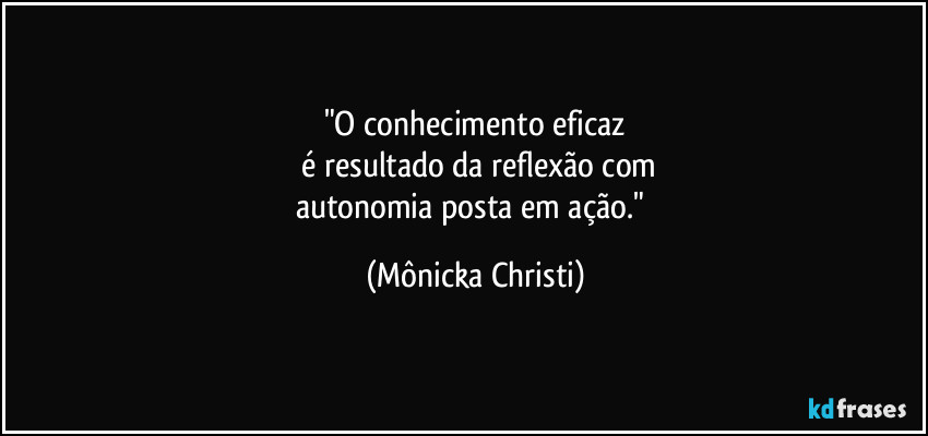 "O conhecimento eficaz
 é resultado da reflexão com
autonomia posta em ação." (Mônicka Christi)