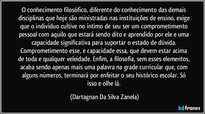 O conhecimento filosófico, diferente do conhecimento das demais disciplinas que hoje são ministradas nas instituições de ensino, exige que o indivíduo cultive no íntimo de seu ser um comprometimento pessoal com aquilo que estará sendo dito e aprendido por ele e uma capacidade significativa para suportar o estado de dúvida. Comprometimento esse, e capacidade essa, que devem estar acima de toda e qualquer veleidade. Enfim, a filosofia, sem esses elementos, acaba sendo apenas mais uma palavra na grade curricular que, com alguns números, terminará por enfeitar o seu histórico escolar. Só isso e olhe lá. (Dartagnan Da Silva Zanela)