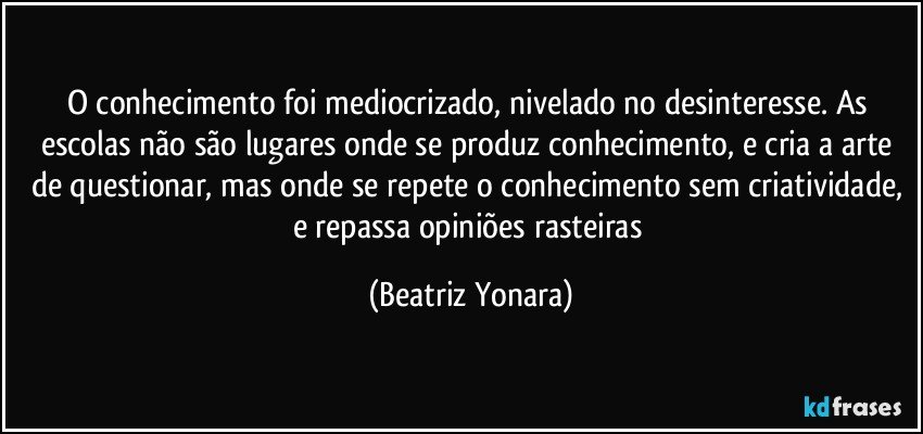 O conhecimento foi mediocrizado, nivelado no desinteresse. As escolas não são lugares onde se produz conhecimento, e cria a arte de questionar, mas onde se repete o conhecimento sem criatividade, e repassa opiniões rasteiras (Beatriz Yonara)