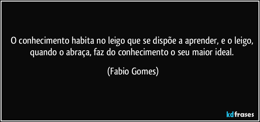 O conhecimento habita no leigo que se dispõe a aprender, e o leigo, quando o abraça, faz do conhecimento o seu maior ideal. (Fabio Gomes)