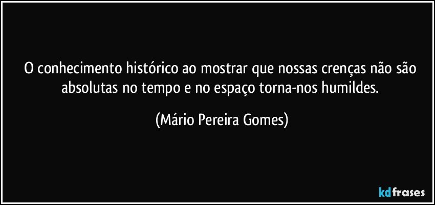 O conhecimento histórico ao mostrar que nossas crenças não são absolutas no tempo e no espaço torna-nos humildes. (Mário Pereira Gomes)