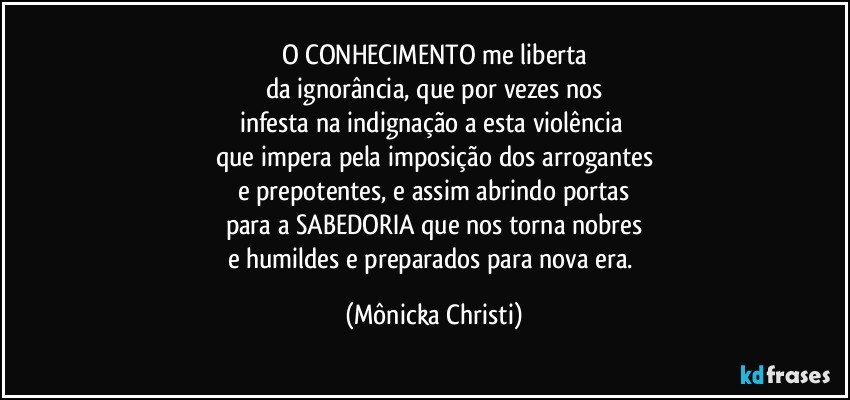 O CONHECIMENTO me liberta
da ignorância, que por vezes nos
infesta na indignação a esta violência 
que impera pela imposição dos arrogantes
e prepotentes, e assim abrindo portas
para a SABEDORIA que nos torna nobres
e humildes e preparados para nova era. (Mônicka Christi)