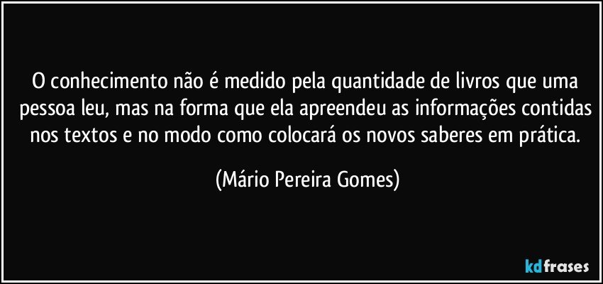 O conhecimento não é medido pela quantidade de livros que uma pessoa leu, mas na forma que ela apreendeu as informações contidas nos textos e no modo como colocará os novos saberes em prática. (Mário Pereira Gomes)