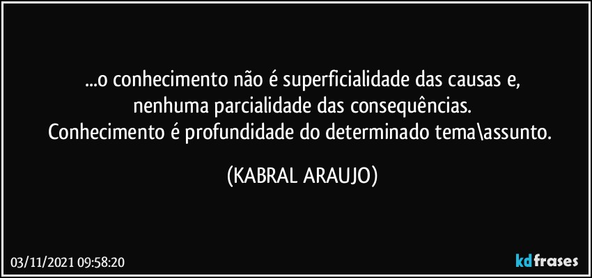 ...o conhecimento não é superficialidade das causas e,
nenhuma parcialidade das consequências.
Conhecimento é profundidade do determinado tema\assunto. (KABRAL ARAUJO)