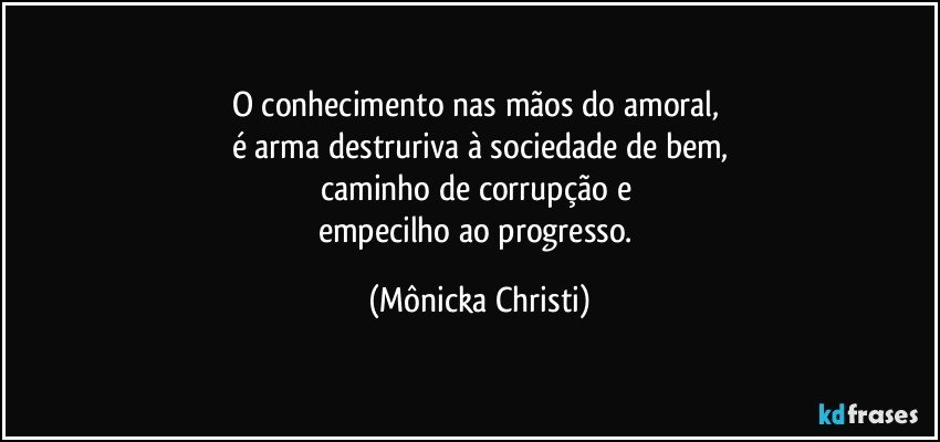 O conhecimento nas mãos do amoral, 
é arma destruriva à sociedade de bem,
caminho de corrupção e 
empecilho ao progresso. (Mônicka Christi)