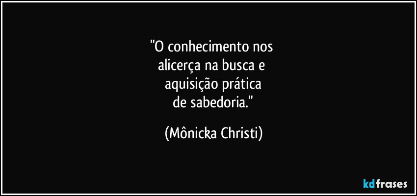 "O conhecimento nos 
alicerça na busca e 
aquisição prática
 de sabedoria." (Mônicka Christi)