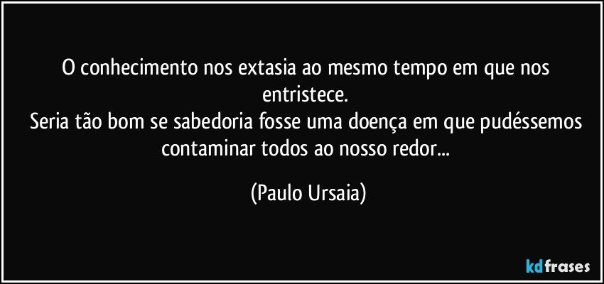 O conhecimento nos extasia ao mesmo tempo em que nos entristece. 
Seria tão bom se sabedoria fosse uma doença em que pudéssemos contaminar todos ao nosso redor... (Paulo Ursaia)