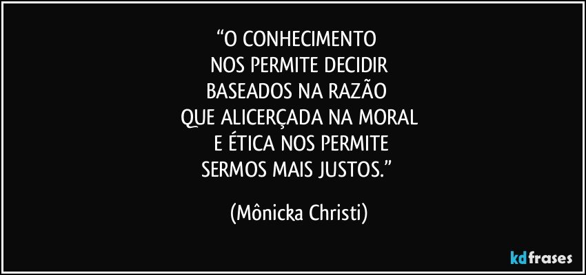 “O CONHECIMENTO 
NOS PERMITE DECIDIR
BASEADOS NA RAZÃO 
QUE ALICERÇADA NA MORAL
 E ÉTICA NOS PERMITE
SERMOS MAIS JUSTOS.” (Mônicka Christi)