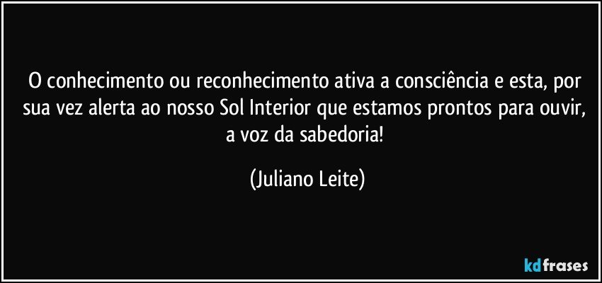 O conhecimento ou reconhecimento ativa a consciência e esta, por sua vez alerta ao nosso Sol Interior que estamos prontos para ouvir, a voz da sabedoria! (Juliano Leite)