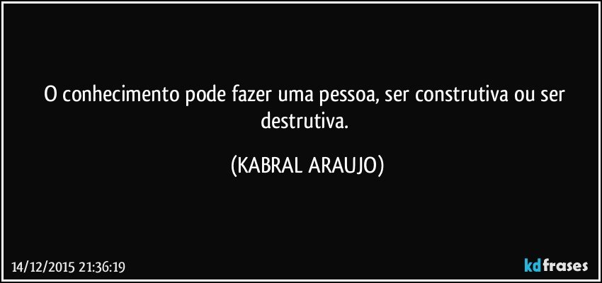 O conhecimento pode fazer uma pessoa, ser construtiva ou ser destrutiva. (KABRAL ARAUJO)