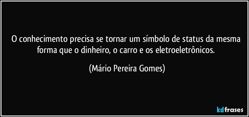 O conhecimento precisa se tornar um símbolo de status da mesma forma que o dinheiro, o carro e os eletroeletrônicos. (Mário Pereira Gomes)