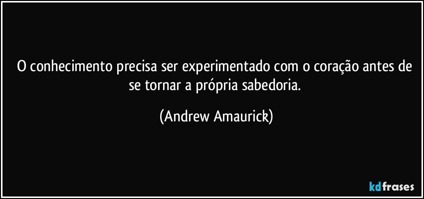 O conhecimento precisa ser experimentado com o coração antes de se tornar a própria sabedoria. (Andrew Amaurick)