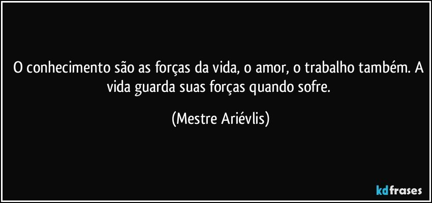 O conhecimento são as forças da vida, o amor, o trabalho também. A vida guarda suas forças quando sofre. (Mestre Ariévlis)