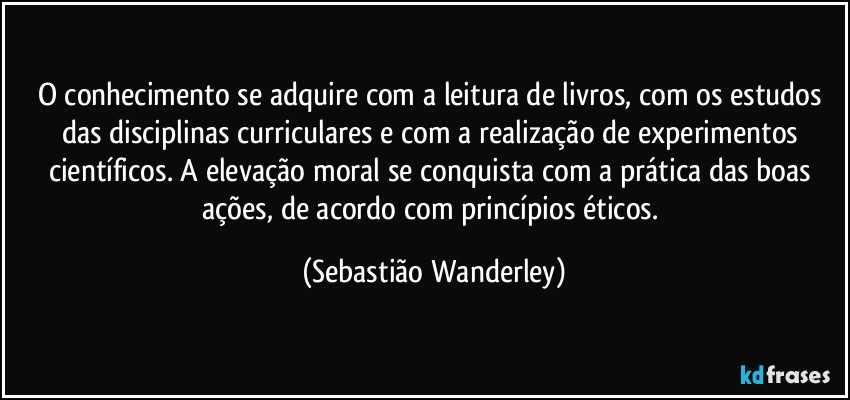 O conhecimento se adquire com a leitura de livros, com os estudos das disciplinas curriculares e com a realização de experimentos científicos. A elevação moral se conquista com a prática das boas ações, de acordo com princípios éticos. (Sebastião Wanderley)