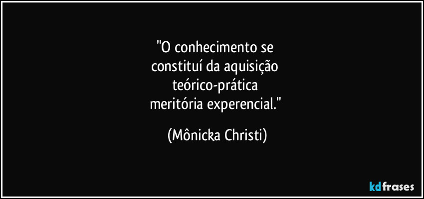 "O conhecimento se 
constituí da aquisição 
teórico-prática 
meritória experencial." (Mônicka Christi)