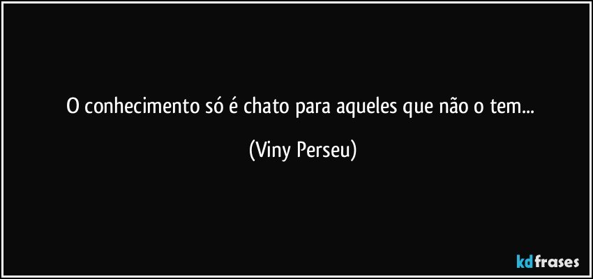 O conhecimento só é chato para aqueles que não o tem... (Viny Perseu)