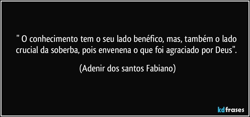 " O conhecimento tem o seu lado benéfico, mas, também o lado crucial da soberba, pois envenena o que foi agraciado por Deus". (Adenir dos santos Fabiano)