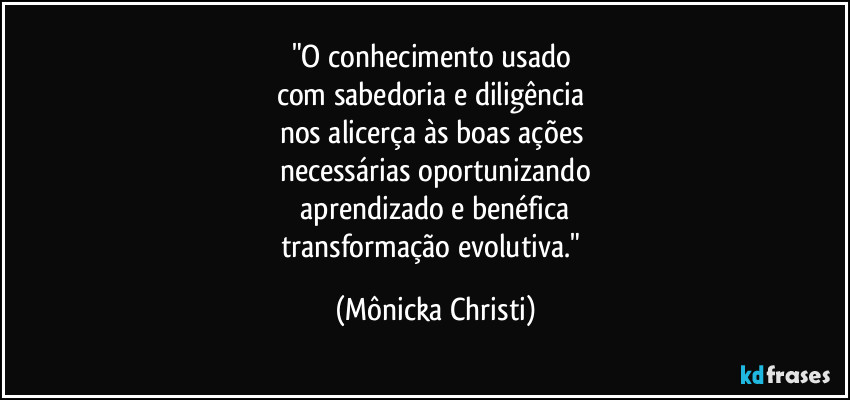 "O conhecimento usado 
com sabedoria e diligência 
nos alicerça às boas ações 
necessárias oportunizando
 aprendizado e benéfica 
transformação evolutiva." (Mônicka Christi)