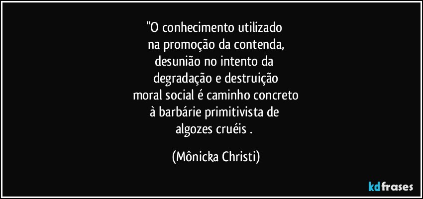 "O conhecimento utilizado 
na promoção da contenda,
desunião no intento da 
degradação e destruição
moral social é caminho concreto
à barbárie primitivista de 
algozes cruéis . (Mônicka Christi)