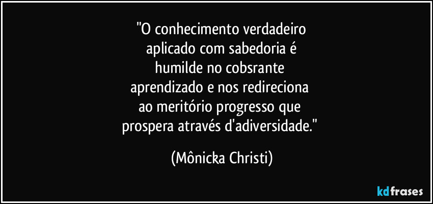 "O conhecimento verdadeiro
aplicado com sabedoria é
humilde no cobsrante
aprendizado e nos redireciona
ao meritório progresso que
prospera através d'adiversidade." (Mônicka Christi)