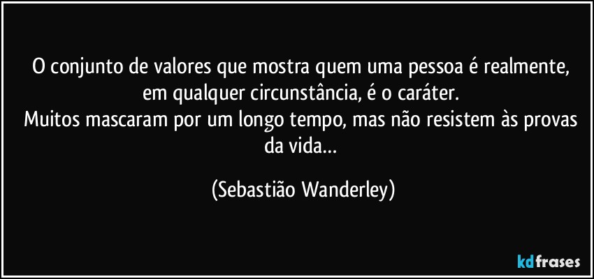 O conjunto de valores que mostra quem uma pessoa é realmente, em qualquer circunstância, é o caráter. 
Muitos mascaram por um longo tempo, mas não resistem às provas da vida… (Sebastião Wanderley)